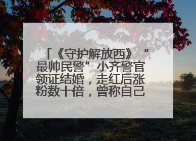 《守护解放西》“最帅民警”小齐警官领证结婚，走红后涨粉数十倍，曾称自己只是普通人