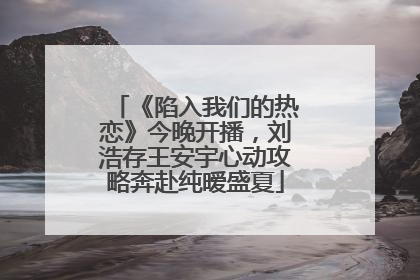 《陷入我们的热恋》今晚开播，刘浩存王安宇心动攻略奔赴纯暧盛夏