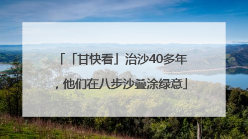 「甘快看」治沙40多年，他们在八步沙叠涂绿意