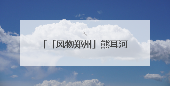「风物郑州」熊耳河：碧水含芳润绿城