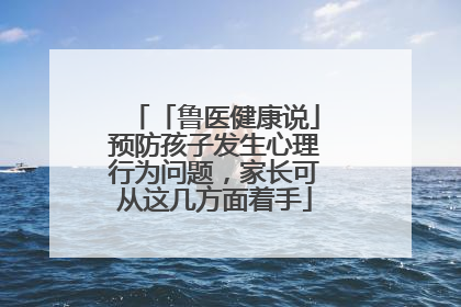 「鲁医健康说」预防孩子发生心理行为问题，家长可从这几方面着手
