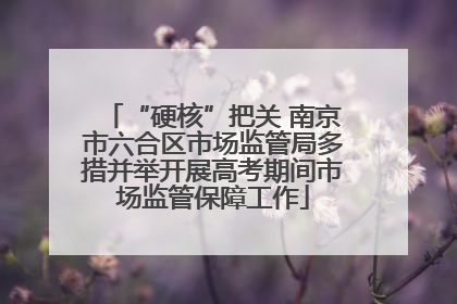 “硬核”把关 南京市六合区市场监管局多措并举开展高考期间市场监管保障工作
