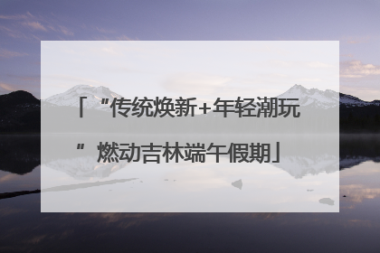 “传统焕新+年轻潮玩”燃动吉林端午假期