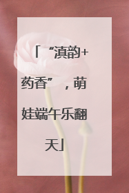 “滇韵+药香”，萌娃端午乐翻天