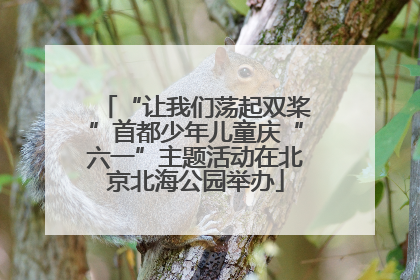 “让我们荡起双桨”首都少年儿童庆“六一”主题活动在北京北海公园举办