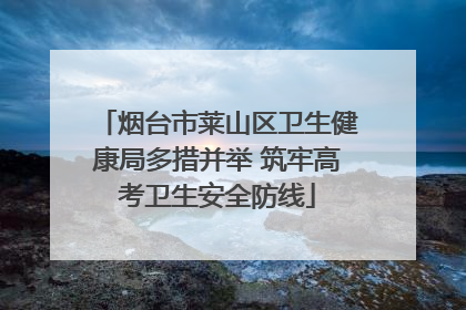 烟台市莱山区卫生健康局多措并举 筑牢高考卫生安全防线