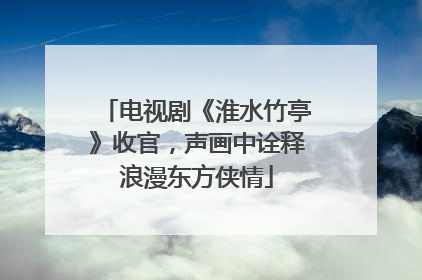电视剧《淮水竹亭》收官，声画中诠释浪漫东方侠情