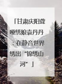 甘肃庆阳聋哑绣娘袁丹丹：在静音世界绣出“锦绣山河”