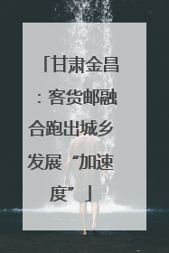 甘肃金昌：客货邮融合跑出城乡发展“加速度”