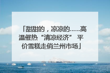 甜甜的，凉凉的……高温催热“清凉经济” 平价雪糕走俏兰州市场
