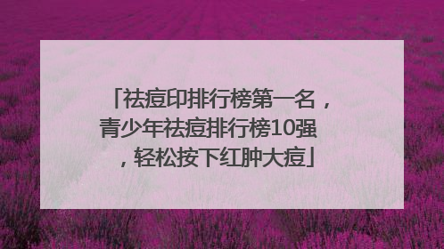 祛痘印排行榜第一名，青少年祛痘排行榜10强，轻松按下红肿大痘