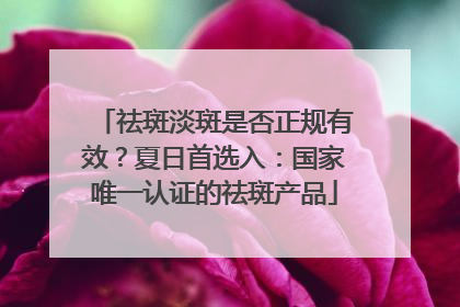祛斑淡斑是否正规有效？夏日首选入：国家唯一认证的祛斑产品