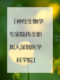 神经生物学专家陆伟全职加入深圳医学科学院