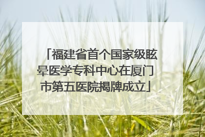 福建省首个国家级眩晕医学专科中心在厦门市第五医院揭牌成立
