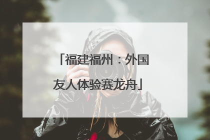 福建福州：外国友人体验赛龙舟