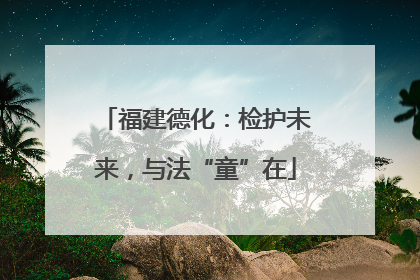 福建德化：检护未来，与法“童”在