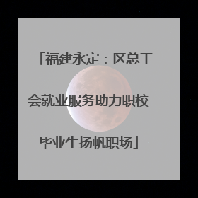 福建永定：区总工会就业服务助力职校毕业生扬帆职场