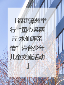 福建漳州举行“童心系两岸·水仙连亲情”漳台少年儿童交流活动