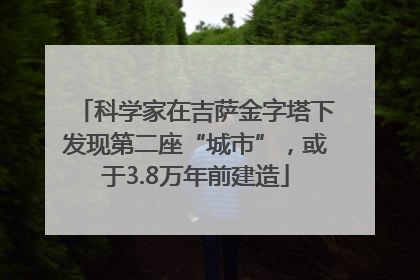 科学家在吉萨金字塔下发现第二座“城市”，或于3.8万年前建造