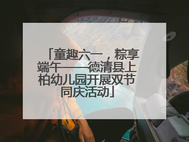 童趣六一，粽享端午——德清县上柏幼儿园开展双节同庆活动