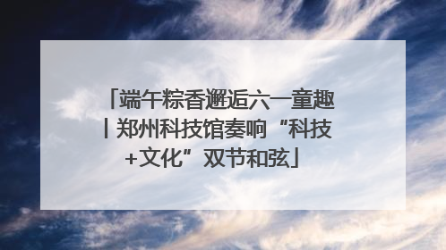 端午粽香邂逅六一童趣丨郑州科技馆奏响“科技+文化”双节和弦