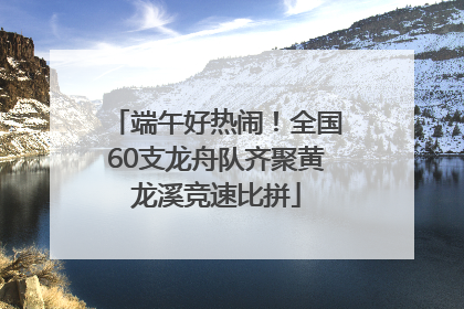端午好热闹！全国60支龙舟队齐聚黄龙溪竞速比拼