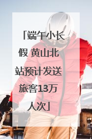 端午小长假 黄山北站预计发送旅客13万人次
