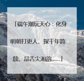 端午潮玩天心：化身明朝打更人、探千年简牍、品舌尖湘韵……