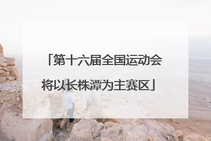 第十六届全国运动会将以长株潭为主赛区