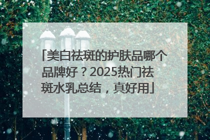 美白祛斑的护肤品哪个品牌好？2025热门祛斑水乳总结，真好用