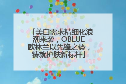 美白需求精细化浪潮来袭，OBLUE欧林兰以先锋之势，铸就护肤新标杆