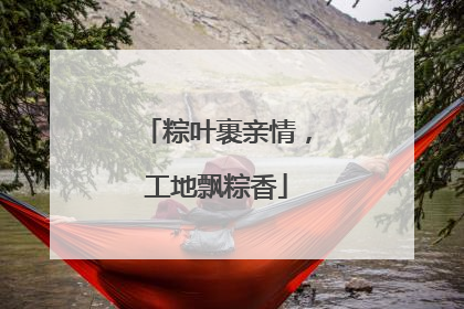 粽叶裹亲情，工地飘粽香