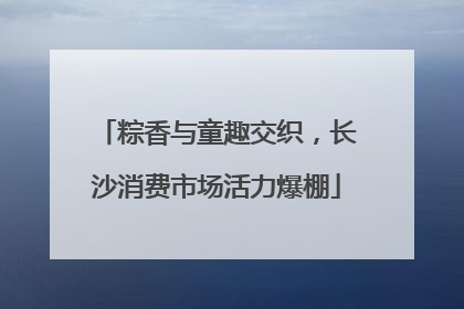 粽香与童趣交织，长沙消费市场活力爆棚