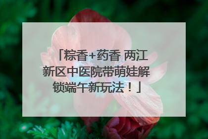 粽香+药香 两江新区中医院带萌娃解锁端午新玩法！