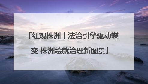 红观株洲丨法治引擎驱动蝶变 株洲绘就治理新图景