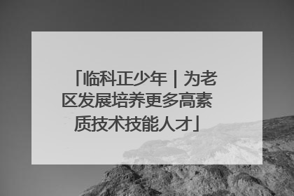 临科正少年｜为老区发展培养更多高素质技术技能人才