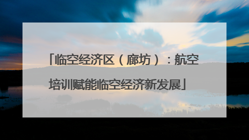 临空经济区（廊坊）：航空培训赋能临空经济新发展