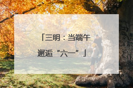 三明：当端午邂逅“六一”