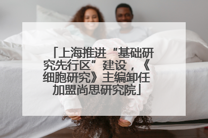 上海推进“基础研究先行区”建设，《细胞研究》主编卸任加盟尚思研究院