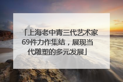 上海老中青三代艺术家69件力作集结，展现当代雕塑的多元发展