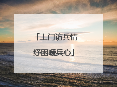 上门访兵情 纾困暖兵心