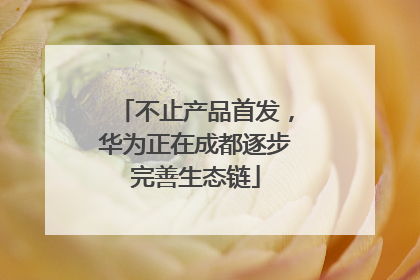 不止产品首发，华为正在成都逐步完善生态链