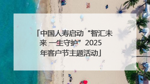 中国人寿启动“智汇未来 一生守护”2025年客户节主题活动