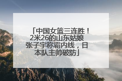 中国女篮三连胜！2米26的山东姑娘张子宇称霸内线，日本队主帅破防