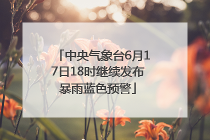 中央气象台6月17日18时继续发布暴雨蓝色预警