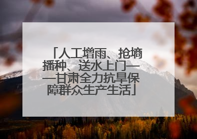 人工增雨、抢墒播种、送水上门——甘肃全力抗旱保障群众生产生活