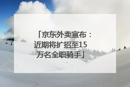 京东外卖宣布：近期将扩招至15万名全职骑手