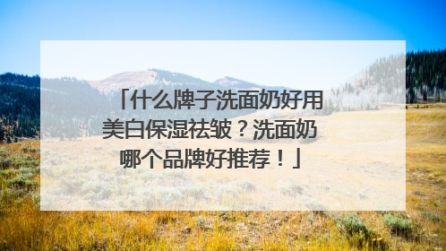 什么牌子洗面奶好用美白保湿祛皱？洗面奶哪个品牌好推荐！