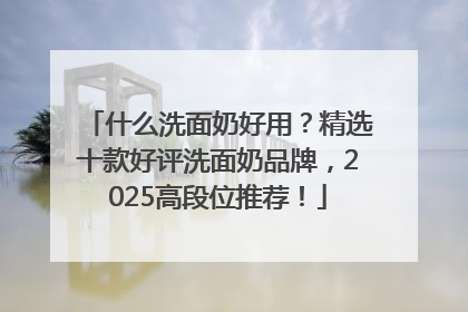 什么洗面奶好用？精选十款好评洗面奶品牌，2025高段位推荐！