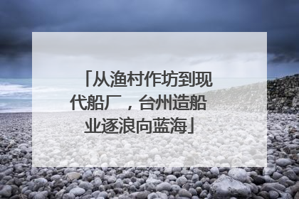 从渔村作坊到现代船厂，台州造船业逐浪向蓝海